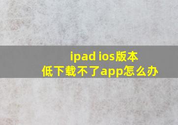 ipad ios版本低下载不了app怎么办